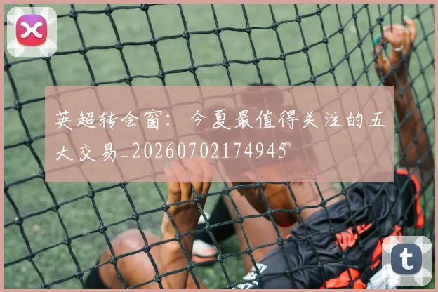 英超转会窗:今夏最值得关注的五大交易_20260702174945