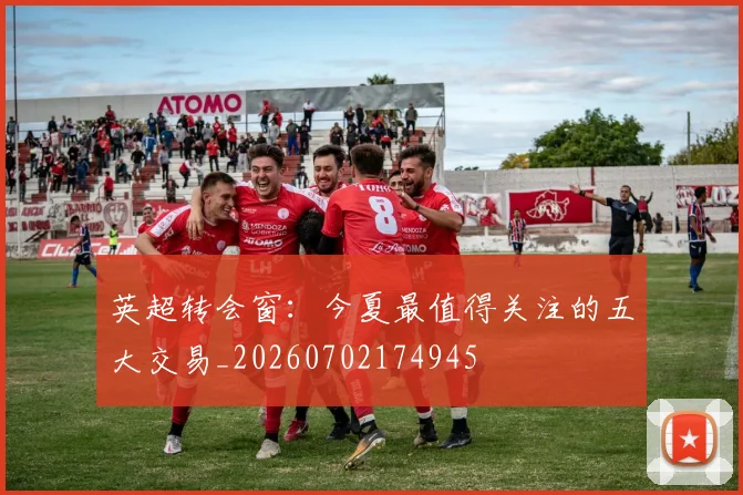 英超转会窗:今夏最值得关注的五大交易_20260702174945