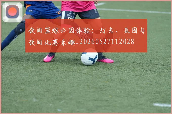 夜间篮球公园体验:灯光、氛围与夜间比赛乐趣_20260527112028